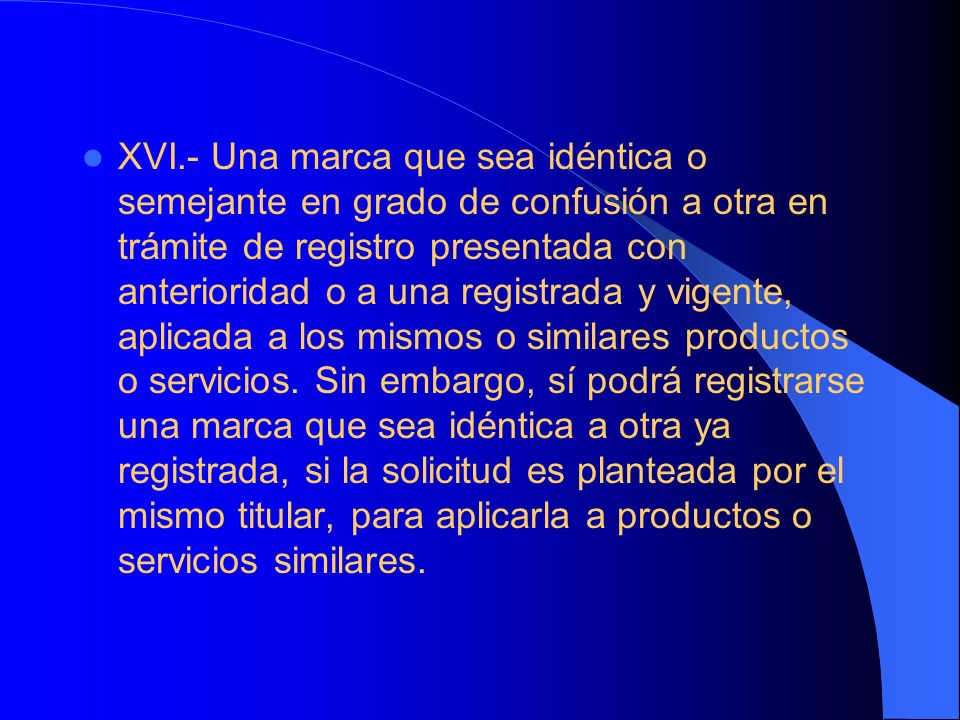 XVI.- Una marca que sea idéntica o semejante en grado de confusión a otra en trámite de registro presentada con anterioridad o a una registrada y vigente, aplicada a los mismos o similares productos o servicios.