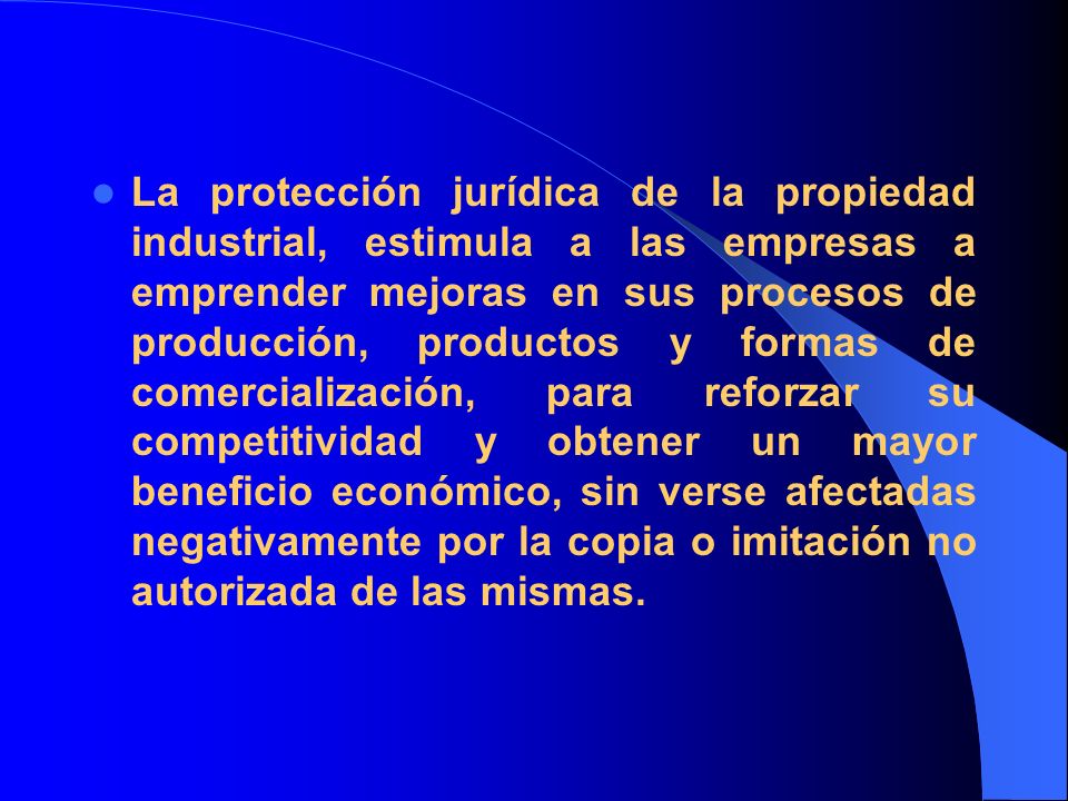 La protección jurídica de la propiedad industrial, estimula a las empresas a emprender mejoras en sus procesos de producción, productos y formas de comercialización, para reforzar su competitividad y obtener un mayor beneficio económico, sin verse afectadas negativamente por la copia o imitación no autorizada de las mismas.