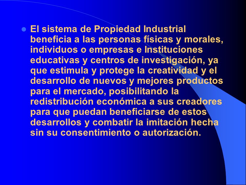El sistema de Propiedad Industrial beneficia a las personas físicas y morales, individuos o empresas e Instituciones educativas y centros de investigación, ya que estimula y protege la creatividad y el desarrollo de nuevos y mejores productos para el mercado, posibilitando la redistribución económica a sus creadores para que puedan beneficiarse de estos desarrollos y combatir la imitación hecha sin su consentimiento o autorización.