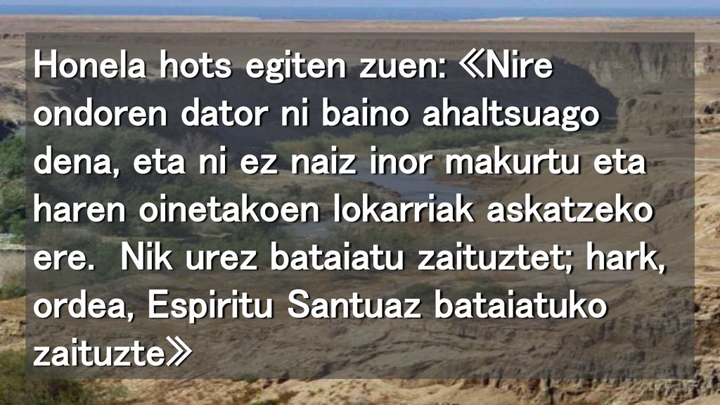 Honela hots egiten zuen: «Nire ondoren dator ni baino ahaltsuago dena, eta ni ez naiz inor makurtu eta haren oinetakoen lokarriak askatzeko ere.