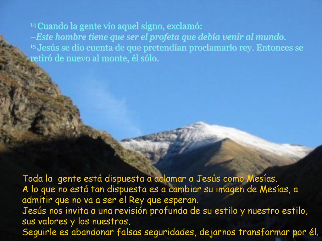 14 Cuando la gente vio aquel signo, exclamó: –Este hombre tiene que ser el profeta que debía venir al mundo. 15 Jesús se dio cuenta de que pretendían proclamarlo rey. Entonces se retiró de nuevo al monte, él sólo.