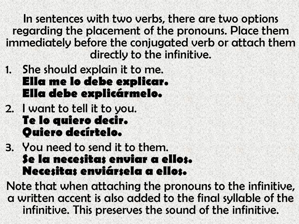 In sentences with two verbs, there are two options regarding the placement of the pronouns. Place them immediately before the conjugated verb or attach them directly to the infinitive.