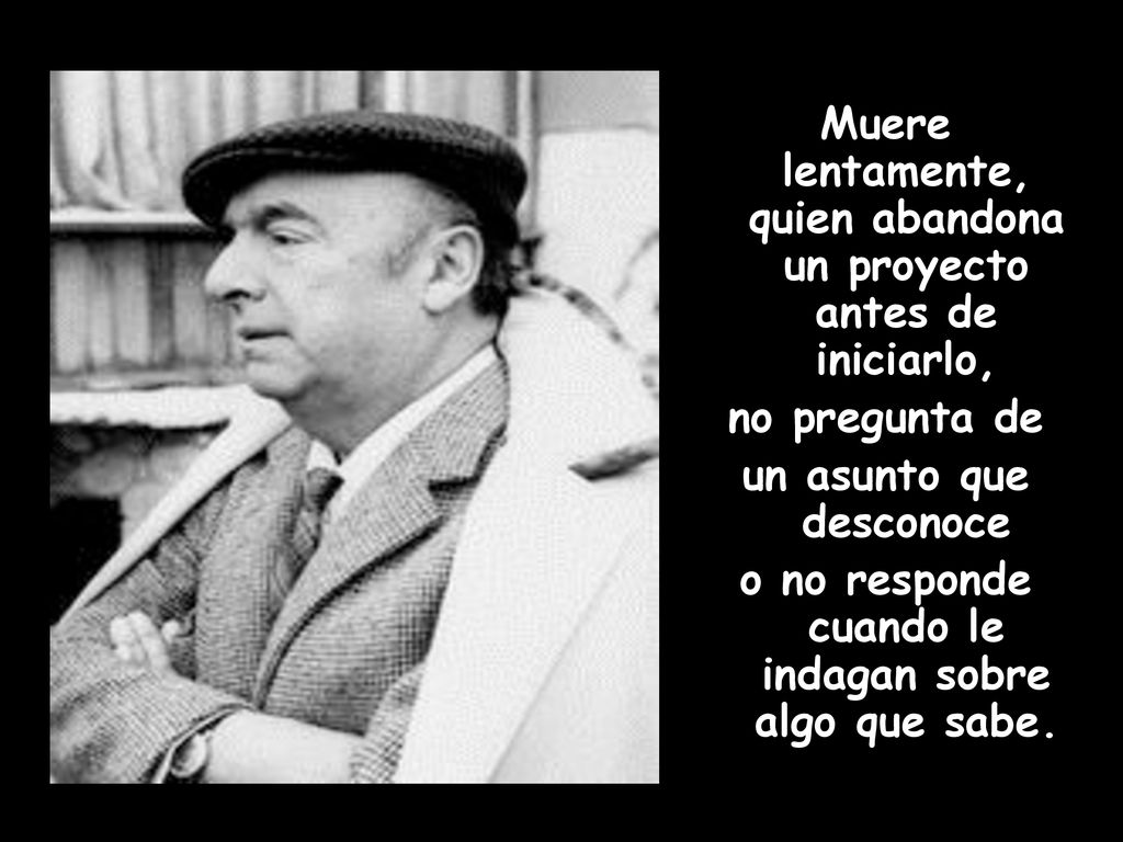 Muere lentamente, quien abandona un proyecto antes de iniciarlo, no pregunta de un asunto que desconoce o no responde cuando le indagan sobre algo que sabe.