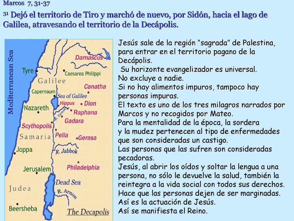 Marcos 7, Dejó el territorio de Tiro y marchó de nuevo, por Sidón, hacia el lago de Galilea, atravesando el territorio de la Decápolis.