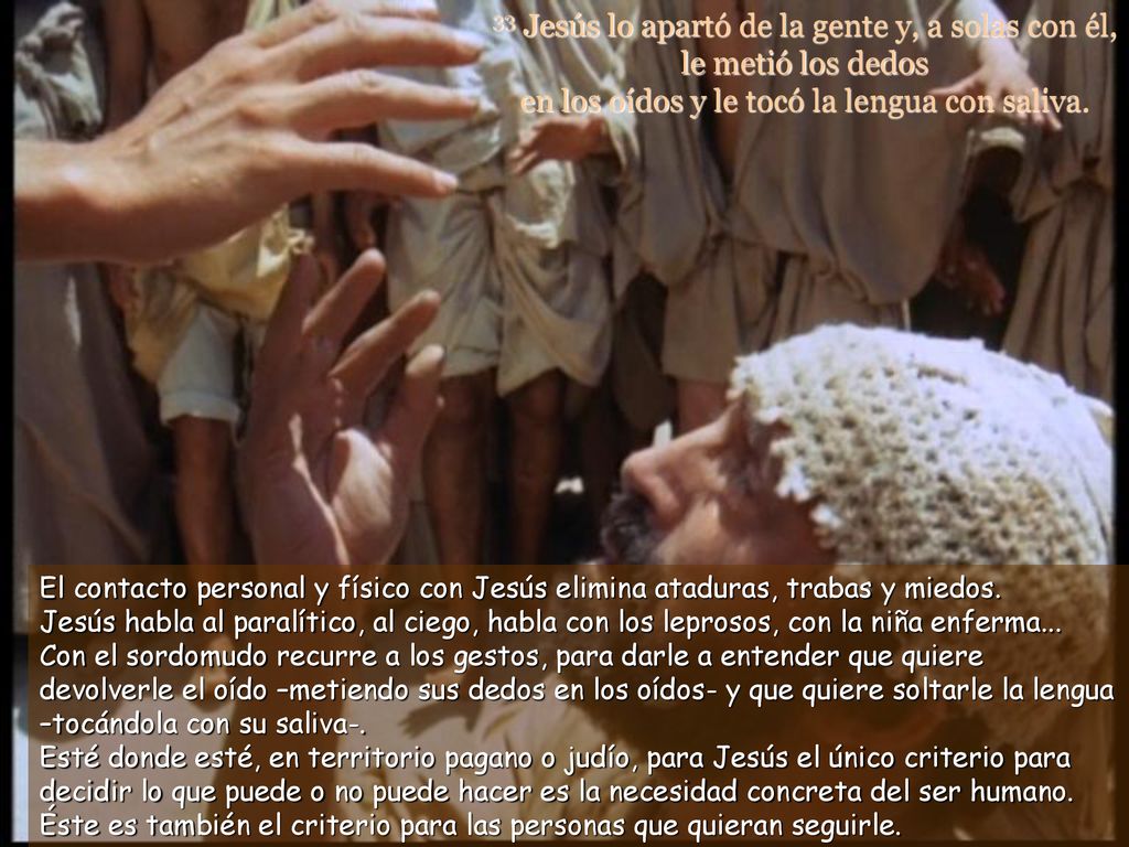 33 Jesús lo apartó de la gente y, a solas con él, le metió los dedos en los oídos y le tocó la lengua con saliva.