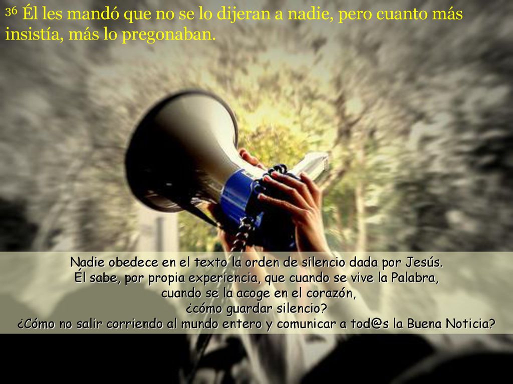 36 Él les mandó que no se lo dijeran a nadie, pero cuanto más insistía, más lo pregonaban.
