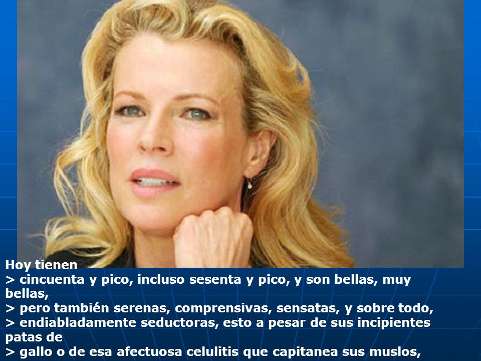 Hoy tienen > cincuenta y pico, incluso sesenta y pico, y son bellas, muy bellas, > pero también serenas, comprensivas, sensatas, y sobre todo, > endiabladamente seductoras, esto a pesar de sus incipientes patas de > gallo o de esa afectuosa celulitis que capitanea sus muslos,