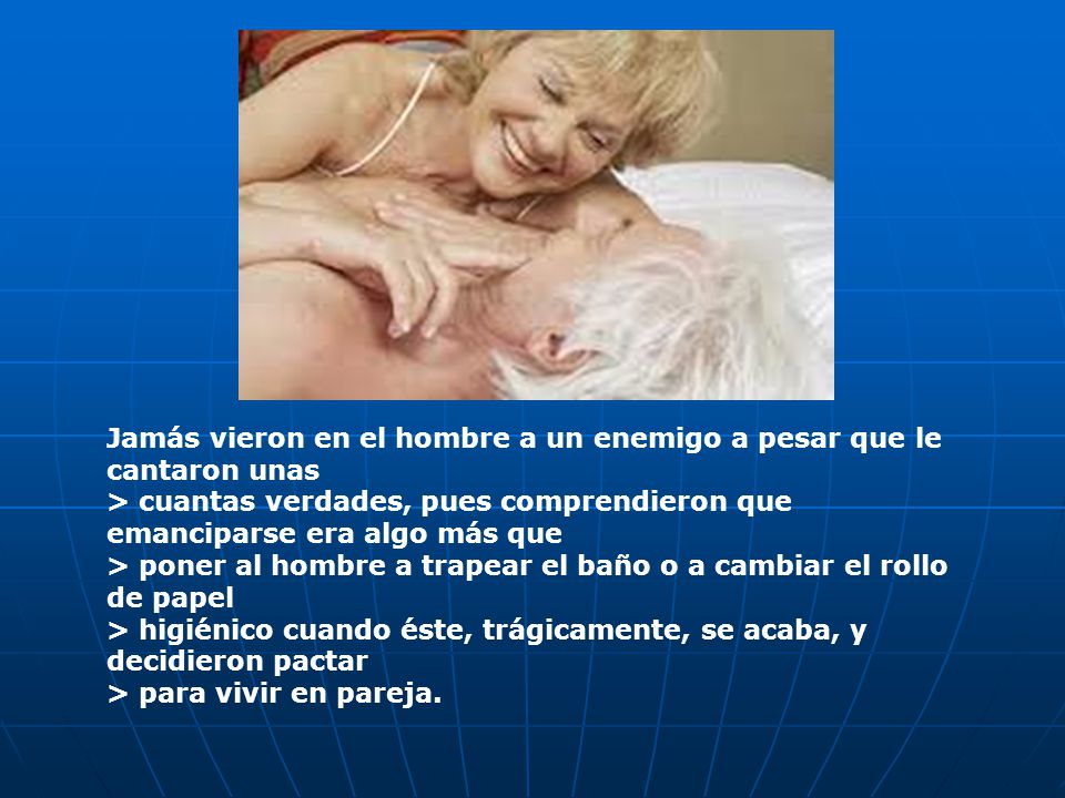 Jamás vieron en el hombre a un enemigo a pesar que le cantaron unas > cuantas verdades, pues comprendieron que emanciparse era algo más que > poner al hombre a trapear el baño o a cambiar el rollo de papel > higiénico cuando éste, trágicamente, se acaba, y decidieron pactar > para vivir en pareja.