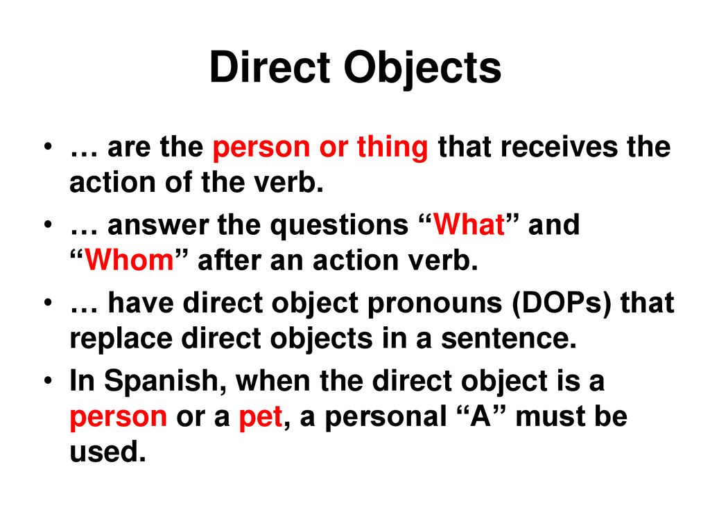 Direct Objects … are the person or thing that receives the action of the verb. … answer the questions What and Whom after an action verb.
