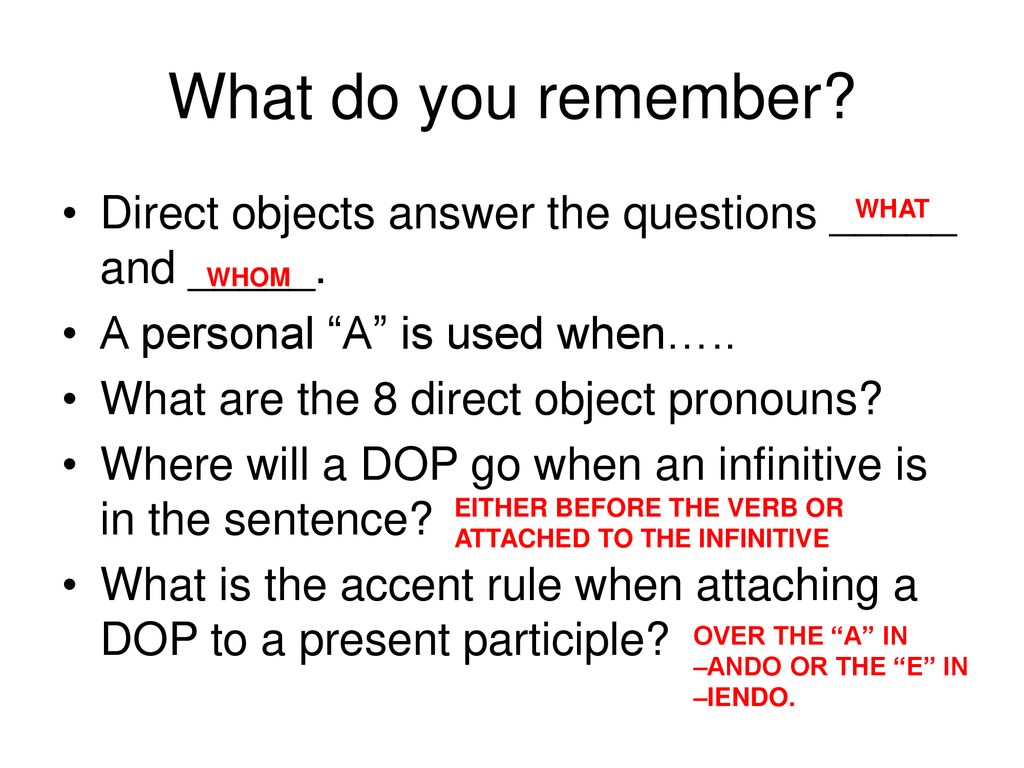 What do you remember Direct objects answer the questions _____ and _____. A personal A is used when…..