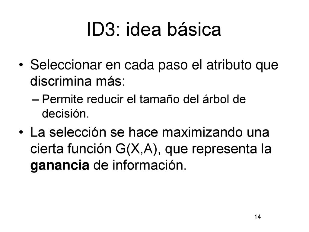 ID3: idea básica Seleccionar en cada paso el atributo que discrimina más: Permite reducir el tamaño del árbol de decisión.