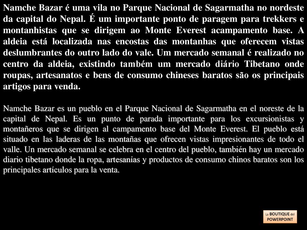 Namche Bazar é uma vila no Parque Nacional de Sagarmatha no nordeste da capital do Nepal. É um importante ponto de paragem para trekkers e montanhistas que se dirigem ao Monte Everest acampamento base. A aldeia está localizada nas encostas das montanhas que oferecem vistas deslumbrantes do outro lado do vale. Um mercado semanal é realizado no centro da aldeia, existindo também um mercado diário Tibetano onde roupas, artesanatos e bens de consumo chineses baratos são os principais artigos para venda.