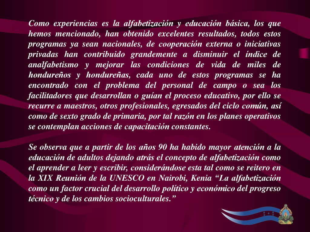 Como experiencias es la alfabetización y educación básica, los que hemos mencionado, han obtenido excelentes resultados, todos estos programas ya sean nacionales, de cooperación externa o iniciativas privadas han contribuido grandemente a disminuir el índice de analfabetismo y mejorar las condiciones de vida de miles de hondureños y hondureñas, cada uno de estos programas se ha encontrado con el problema del personal de campo o sea los facilitadores que desarrollan o guían el proceso educativo, por ello se recurre a maestros, otros profesionales, egresados del ciclo común, así como de sexto grado de primaria, por tal razón en los planes operativos se contemplan acciones de capacitación constantes.