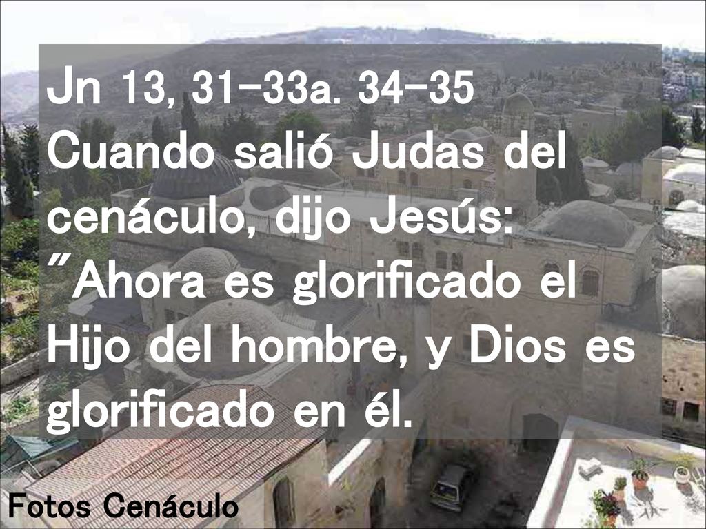 Jn 13, 31-33a Cuando salió Judas del cenáculo, dijo Jesús: Ahora es glorificado el Hijo del hombre, y Dios es glorificado en él.