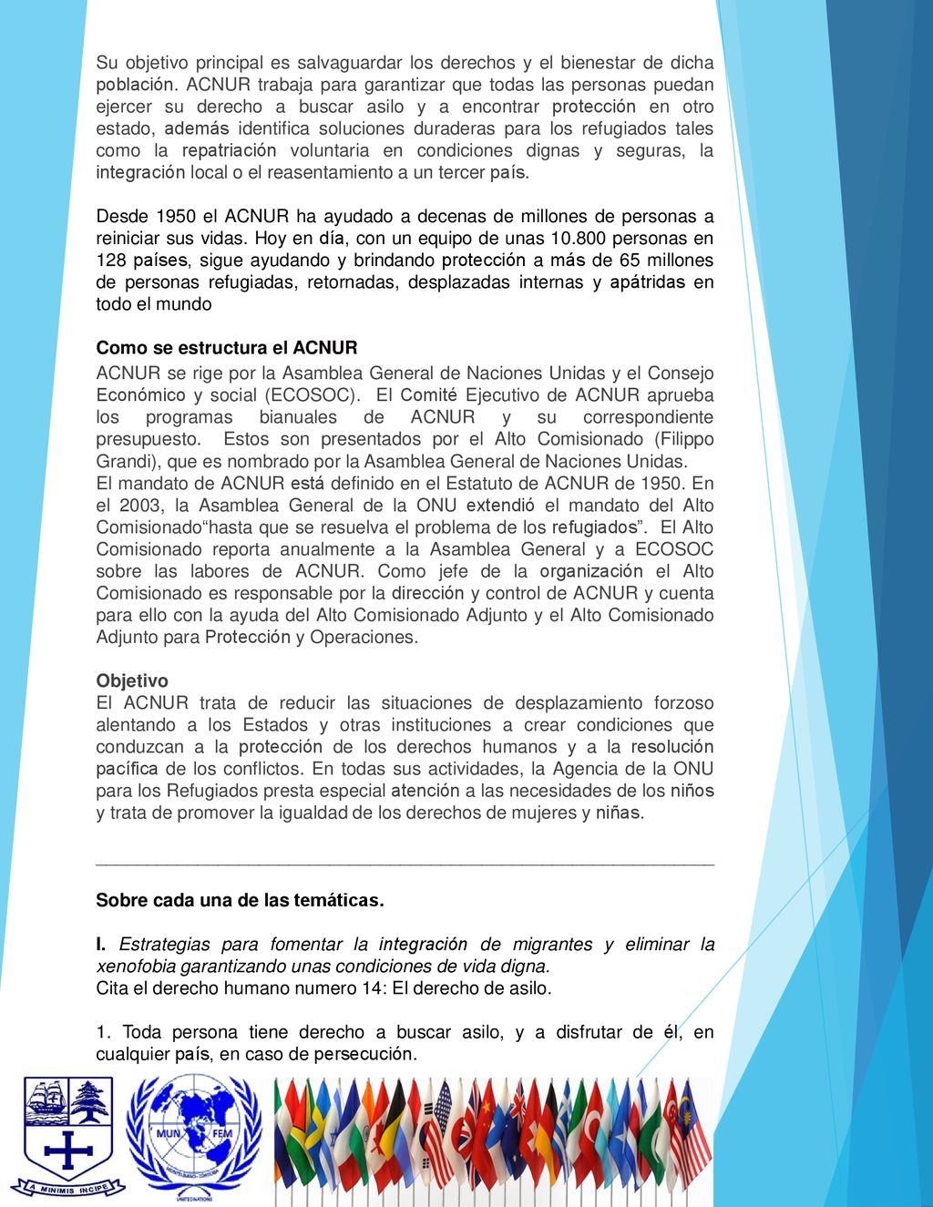 Su objetivo principal es salvaguardar los derechos y el bienestar de dicha población. ACNUR trabaja para garantizar que todas las personas puedan ejercer su derecho a buscar asilo y a encontrar protección en otro estado, además identifica soluciones duraderas para los refugiados tales como la repatriación voluntaria en condiciones dignas y seguras, la integración local o el reasentamiento a un tercer país.