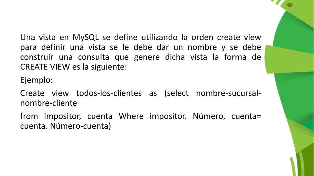 Una vista en MySQL se define utilizando la orden create view para definir una vista se le debe dar un nombre y se debe construir una consulta que genere dicha vista la forma de CREATE VIEW es la siguiente: