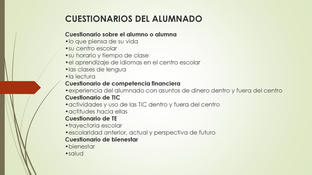 CUESTIONARIOS DEL ALUMNADO Cuestionario sobre el alumno o alumna •lo que piensa de su vida •su centro escolar •su horario y tiempo de clase •el aprendizaje de idiomas en el centro escolar •las clases de lengua •la lectura Cuestionario de competencia financiera •experiencia del alumnado con asuntos de dinero dentro y fuera del centro Cuestionario de TIC •actividades y uso de las TIC dentro y fuera del centro •actitudes hacia ellas Cuestionario de TE •trayectoria escolar •escolaridad anterior, actual y perspectiva de futuro Cuestionario de bienestar •bienestar •salud