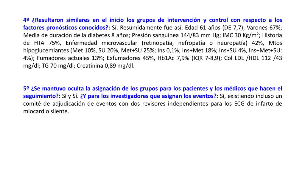 4º ¿Resultaron similares en el inicio los grupos de intervención y control con respecto a los factores pronósticos conocidos : Sí. Resumidamente fue así: Edad 61 años (DE 7,7); Varones 67%; Media de duración de la diabetes 8 años; Presión sanguínea 144/83 mm Hg; IMC 30 Kg/m2; Historia de HTA 75%, Enfermedad microvascular (retinopatía, nefropatía o neuropatía) 42%, Mtos hipoglucemiantes (Met 10%, SU 20%, Met+SU 25%; Ins 0,1%; Ins+Met 18%; Ins+SU 4%, Ins+Met+SU: 4%); Fumadores actuales 13%; Exfumadores 45%, Hb1Ac 7,9% (IQR 7-8,9); Col LDL /HDL 112 /43 mg/dl; TG 70 mg/dl; Creatinina 0,89 mg/dl.