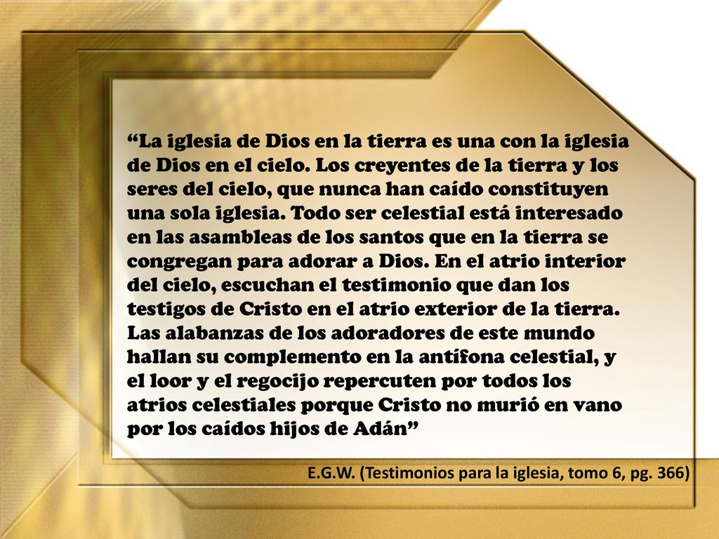 La iglesia de Dios en la tierra es una con la iglesia de Dios en el cielo. Los creyentes de la tierra y los seres del cielo, que nunca han caído constituyen una sola iglesia. Todo ser celestial está interesado en las asambleas de los santos que en la tierra se congregan para adorar a Dios. En el atrio interior del cielo, escuchan el testimonio que dan los testigos de Cristo en el atrio exterior de la tierra. Las alabanzas de los adoradores de este mundo hallan su complemento en la antífona celestial, y el loor y el regocijo repercuten por todos los atrios celestiales porque Cristo no murió en vano por los caídos hijos de Adán