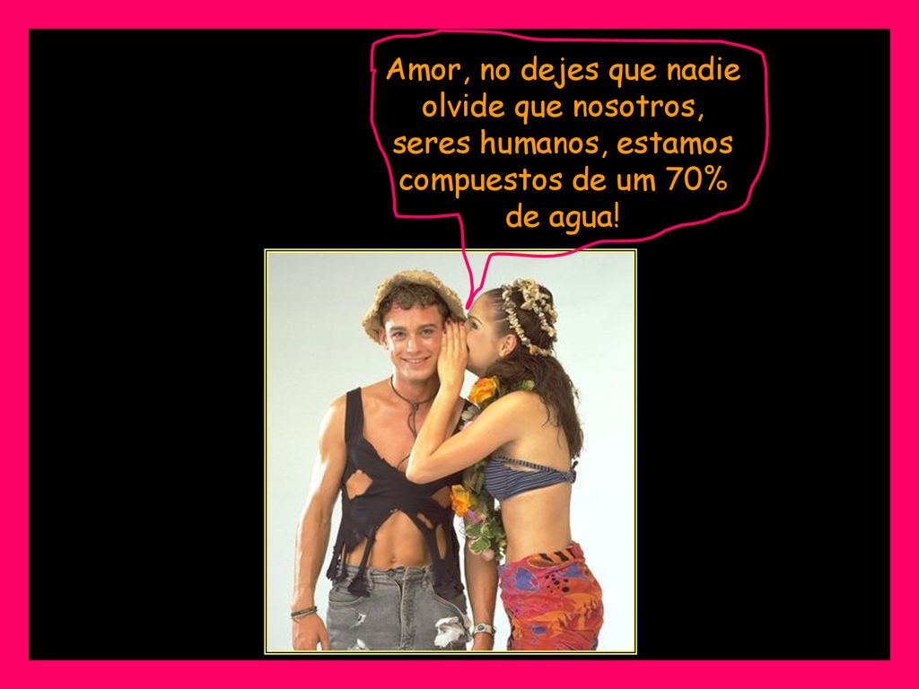 Amor, no dejes que nadie olvide que nosotros, seres humanos, estamos compuestos de um 70% de agua!