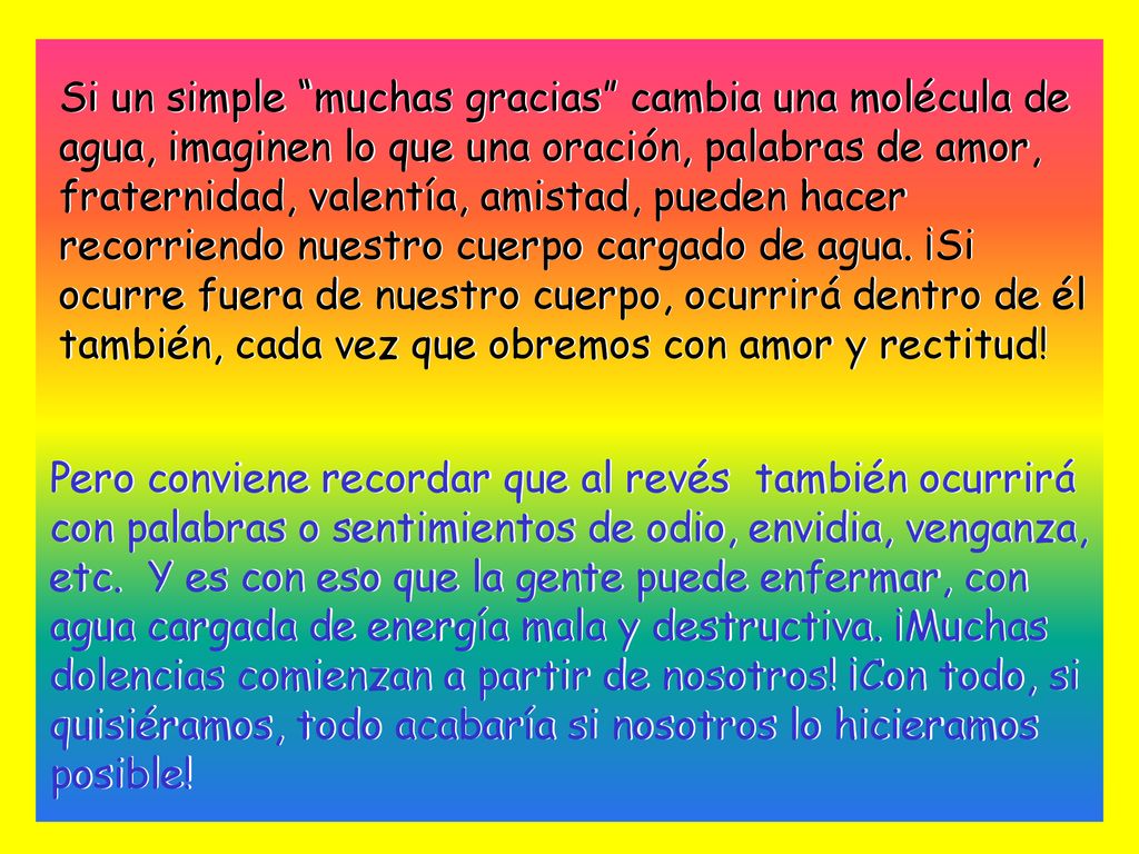 Si un simple muchas gracias cambia una molécula de agua, imaginen lo que una oración, palabras de amor, fraternidad, valentía, amistad, pueden hacer recorriendo nuestro cuerpo cargado de agua. ¡Si ocurre fuera de nuestro cuerpo, ocurrirá dentro de él también, cada vez que obremos con amor y rectitud!