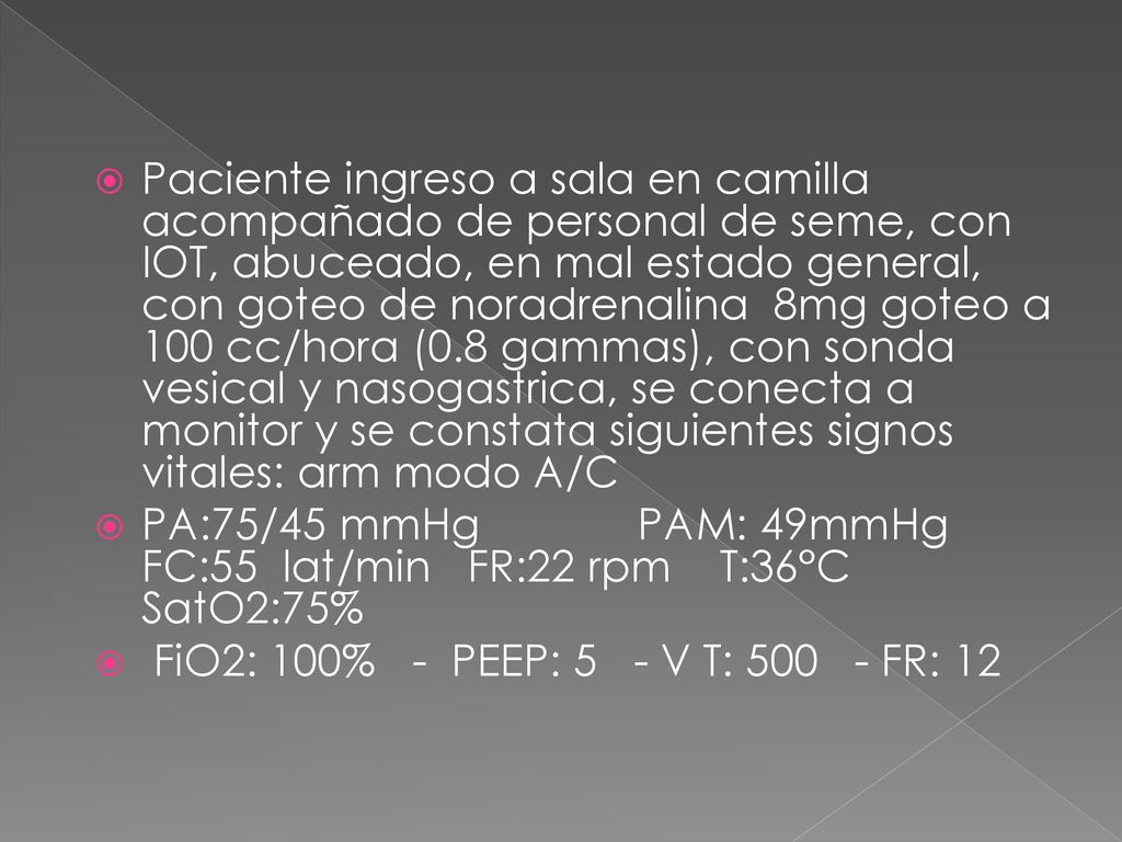Paciente ingreso a sala en camilla acompañado de personal de seme, con IOT, abuceado, en mal estado general, con goteo de noradrenalina 8mg goteo a 100 cc/hora (0.8 gammas), con sonda vesical y nasogastrica, se conecta a monitor y se constata siguientes signos vitales: arm modo A/C