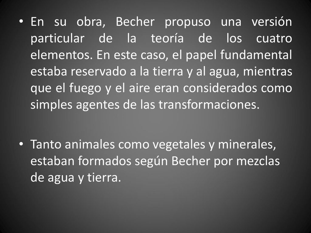 En su obra, Becher propuso una versión particular de la teoría de los cuatro elementos. En este caso, el papel fundamental estaba reservado a la tierra y al agua, mientras que el fuego y el aire eran considerados como simples agentes de las transformaciones.