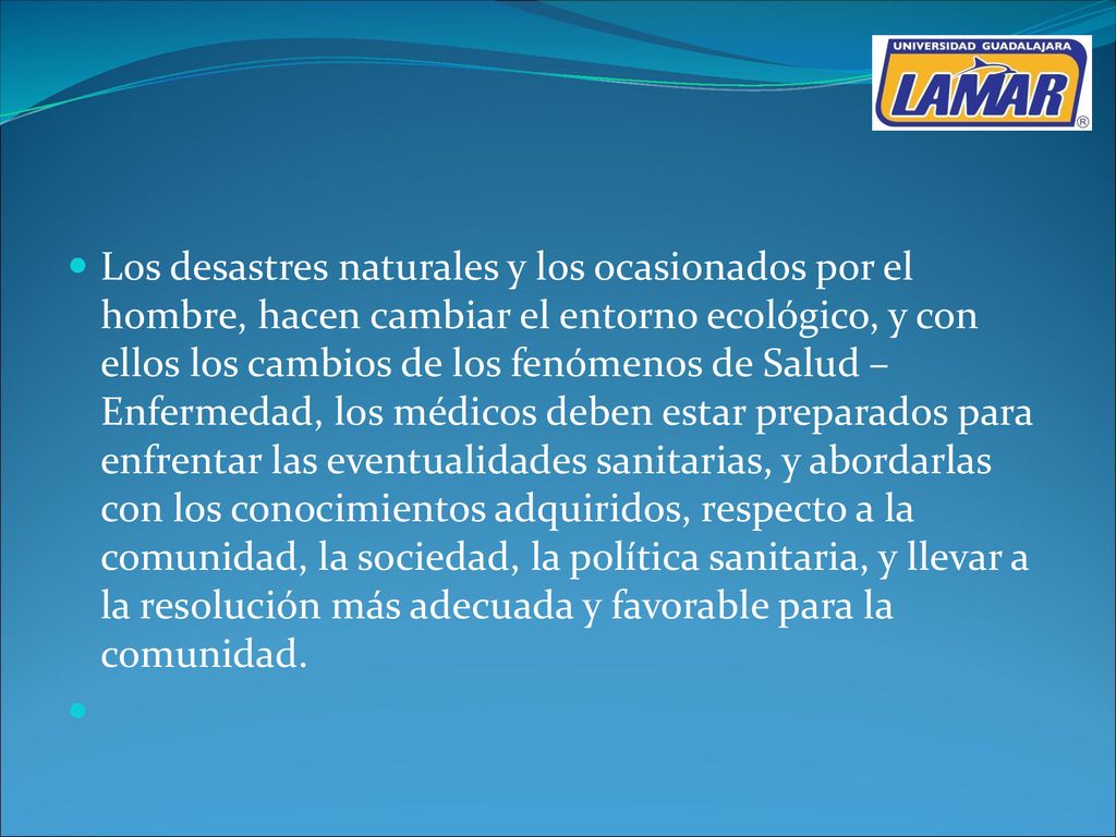Los desastres naturales y los ocasionados por el hombre, hacen cambiar el entorno ecológico, y con ellos los cambios de los fenómenos de Salud – Enfermedad, los médicos deben estar preparados para enfrentar las eventualidades sanitarias, y abordarlas con los conocimientos adquiridos, respecto a la comunidad, la sociedad, la política sanitaria, y llevar a la resolución más adecuada y favorable para la comunidad.