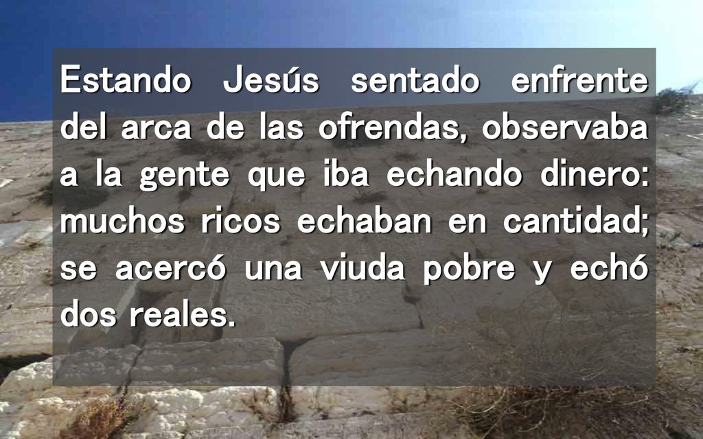 Estando Jesús sentado enfrente del arca de las ofrendas, observaba a la gente que iba echando dinero: muchos ricos echaban en cantidad; se acercó una viuda pobre y echó dos reales.