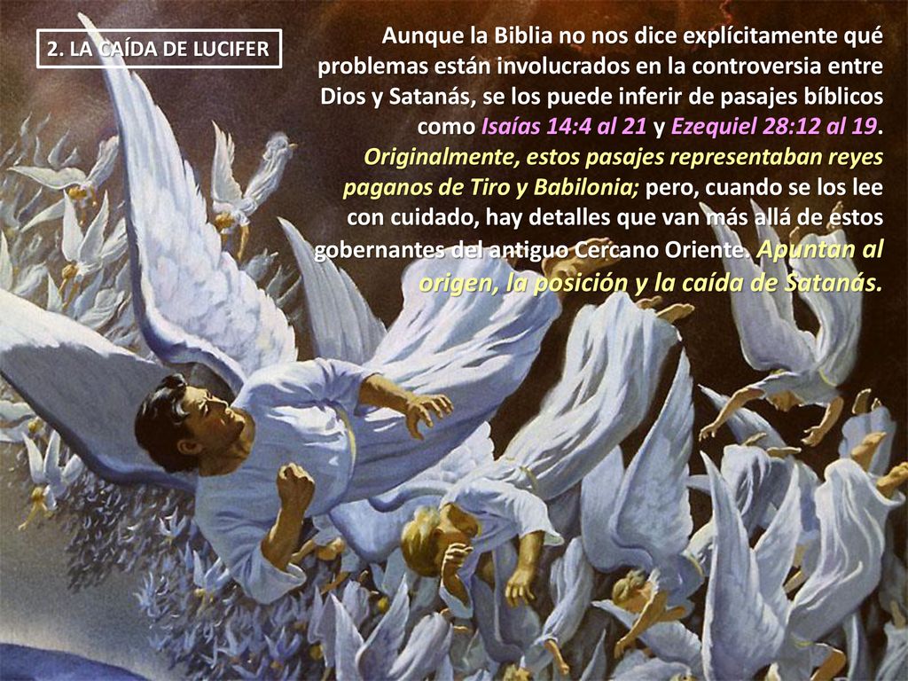 Aunque la Biblia no nos dice explícitamente qué problemas están involucrados en la controversia entre Dios y Satanás, se los puede inferir de pasajes bíblicos como Isaías 14:4 al 21 y Ezequiel 28:12 al 19. Originalmente, estos pasajes representaban reyes paganos de Tiro y Babilonia; pero, cuando se los lee con cuidado, hay detalles que van más allá de estos gobernantes del antiguo Cercano Oriente. Apuntan al origen, la posición y la caída de Satanás.