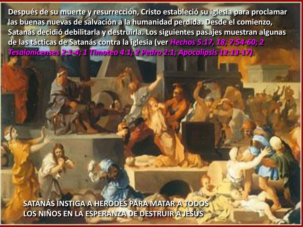 Después de su muerte y resurrección, Cristo estableció su iglesia para proclamar las buenas nuevas de salvación a la humanidad perdida. Desde el comienzo, Satanás decidió debilitarla y destruirla. Los siguientes pasajes muestran algunas de las tácticas de Satanás contra la iglesia (ver Hechos 5:17, 18; 7:54-60; 2 Tesalonicenses 2:1-4; 1 Timoteo 4:1; 2 Pedro 2:1; Apocalipsis 12:13-17).