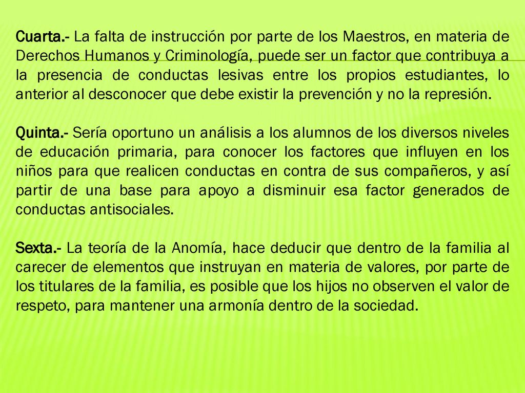 Cuarta.- La falta de instrucción por parte de los Maestros, en materia de Derechos Humanos y Criminología, puede ser un factor que contribuya a la presencia de conductas lesivas entre los propios estudiantes, lo anterior al desconocer que debe existir la prevención y no la represión.