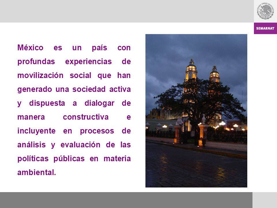 México es un país con profundas experiencias de movilización social que han generado una sociedad activa y dispuesta a dialogar de manera constructiva e incluyente en procesos de análisis y evaluación de las políticas públicas en materia ambiental.