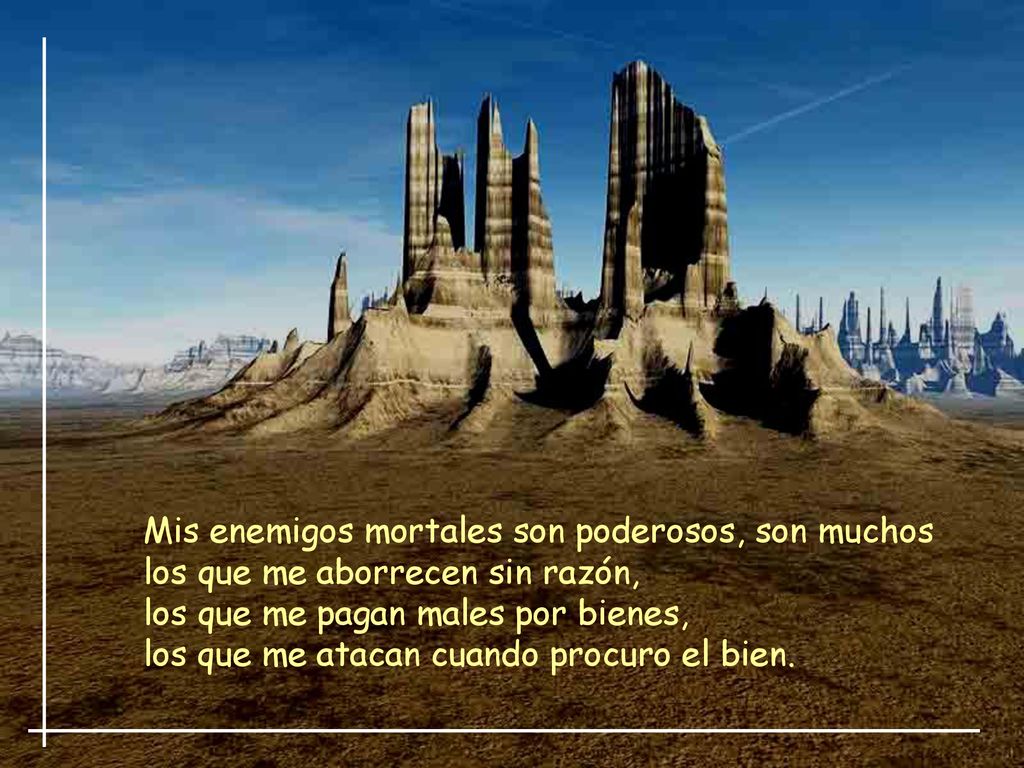Mis enemigos mortales son poderosos, son muchos los que me aborrecen sin razón, los que me pagan males por bienes, los que me atacan cuando procuro el bien.