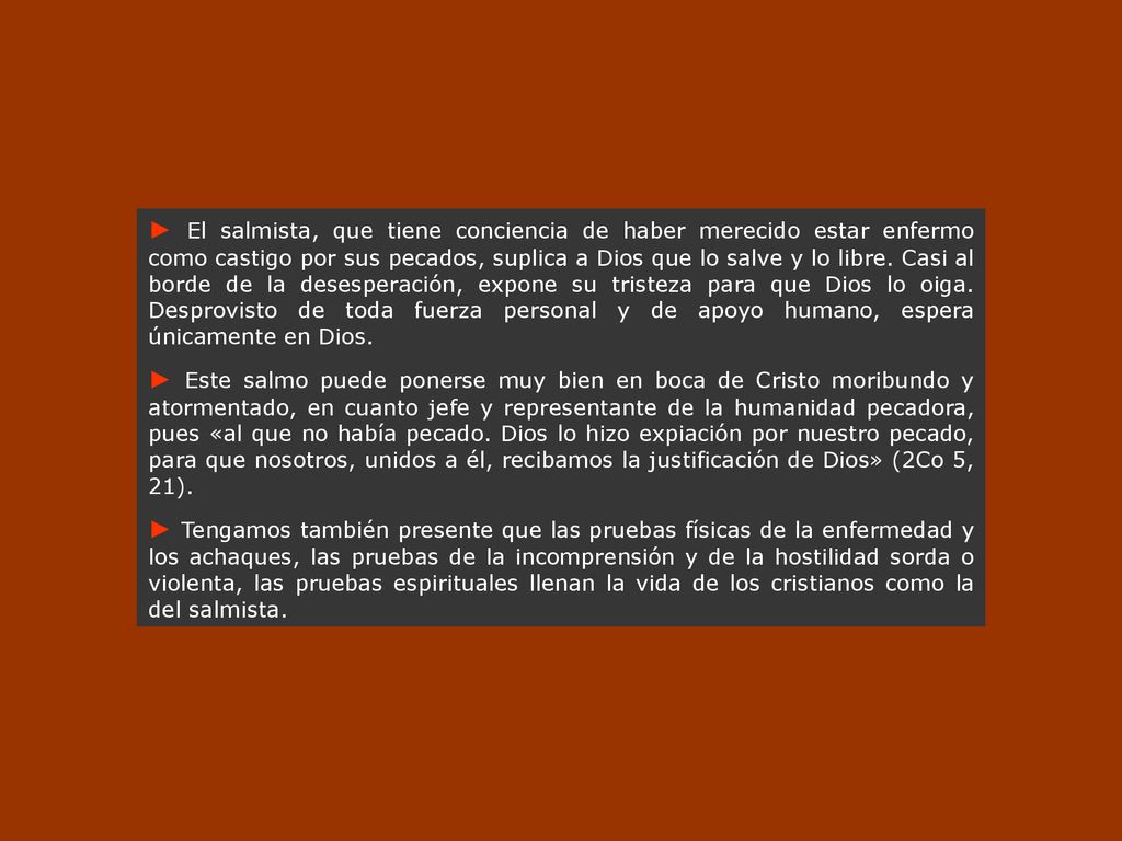 ► El salmista, que tiene conciencia de haber merecido estar enfermo como castigo por sus pecados, suplica a Dios que lo salve y lo libre. Casi al borde de la desesperación, expone su tristeza para que Dios lo oiga. Desprovisto de toda fuerza personal y de apoyo humano, espera únicamente en Dios.