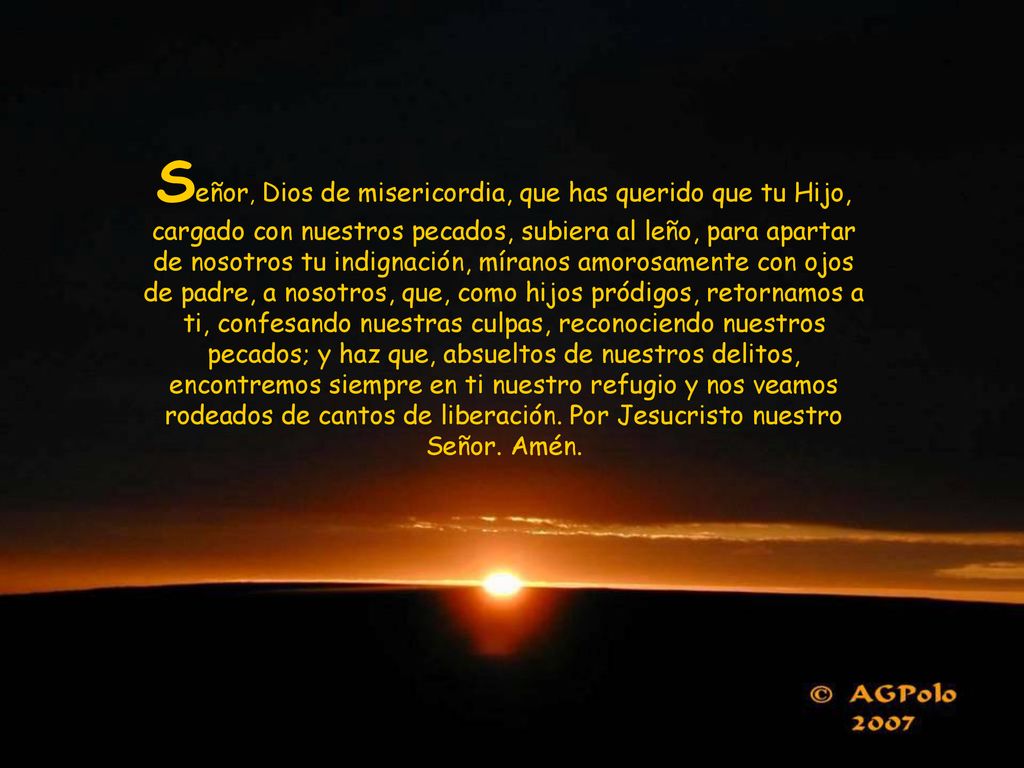 Señor, Dios de misericordia, que has querido que tu Hijo, cargado con nuestros pecados, subiera al leño, para apartar de nosotros tu indignación, míranos amorosamente con ojos de padre, a nosotros, que, como hijos pródigos, retornamos a ti, confesando nuestras culpas, reconociendo nuestros pecados; y haz que, absueltos de nuestros delitos, encontremos siempre en ti nuestro refugio y nos veamos rodeados de cantos de liberación.