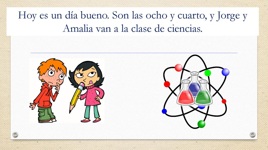 Hoy es un día bueno. Son las ocho y cuarto, y Jorge y Amalia van a la clase de ciencias.