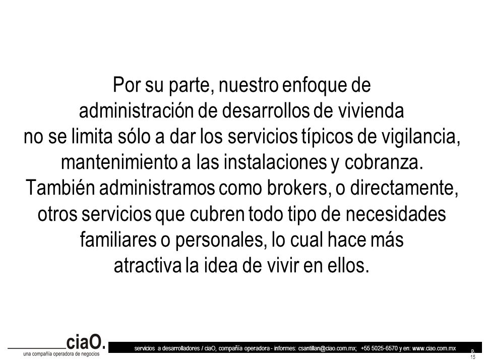 Por su parte, nuestro enfoque de administración de desarrollos de vivienda no se limita sólo a dar los servicios típicos de vigilancia, mantenimiento a las instalaciones y cobranza. También administramos como brokers, o directamente, otros servicios que cubren todo tipo de necesidades familiares o personales, lo cual hace más atractiva la idea de vivir en ellos.