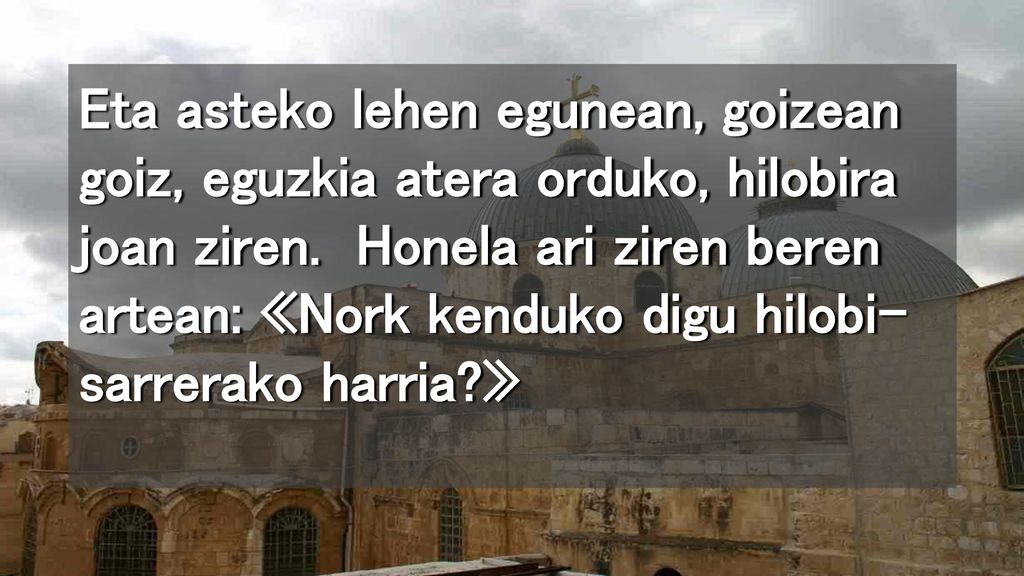 Eta asteko lehen egunean, goizean goiz, eguzkia atera orduko, hilobira joan ziren.