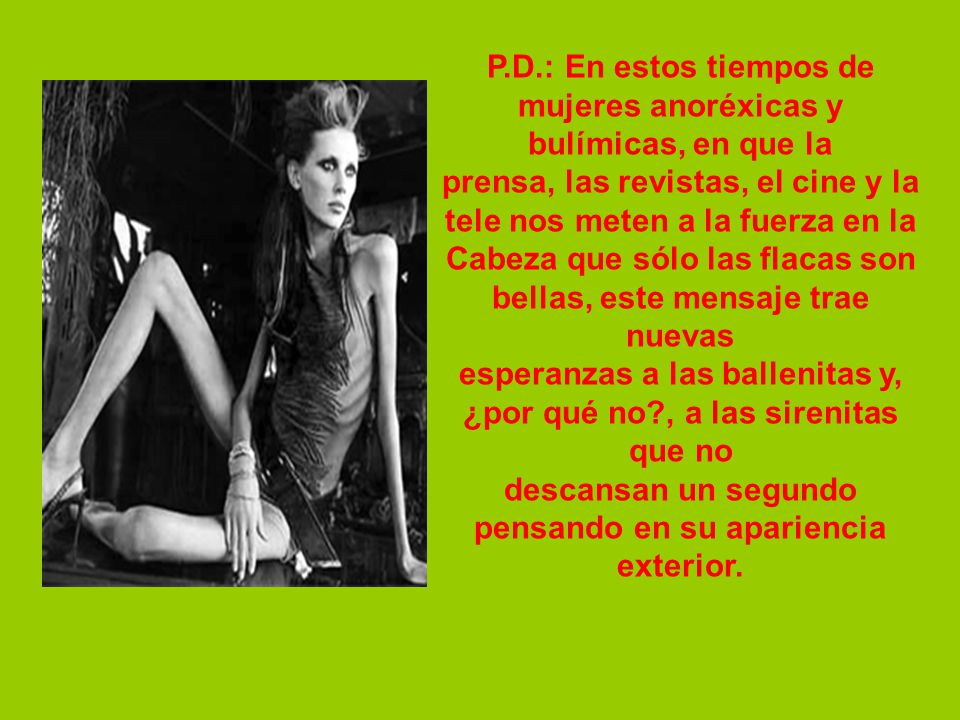 P.D.: En estos tiempos de mujeres anoréxicas y bulímicas, en que la prensa, las revistas, el cine y la tele nos meten a la fuerza en la Cabeza que sólo las flacas son bellas, este mensaje trae nuevas esperanzas a las ballenitas y, ¿por qué no , a las sirenitas que no descansan un segundo pensando en su apariencia exterior.
