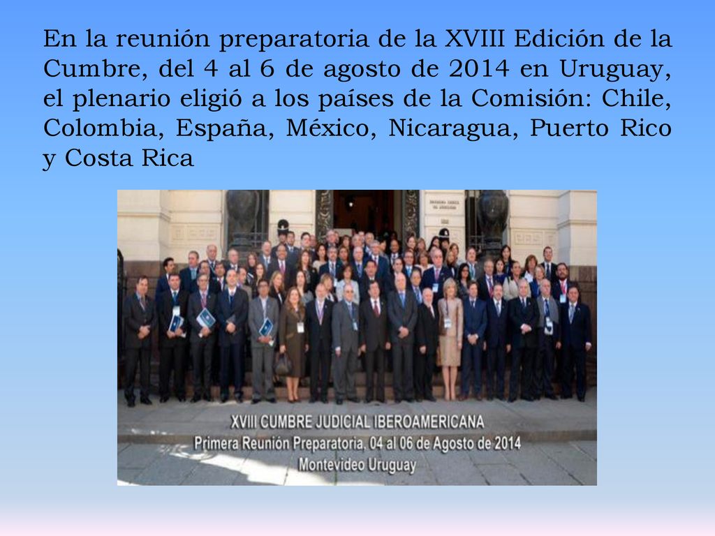 En la reunión preparatoria de la XVIII Edición de la Cumbre, del 4 al 6 de agosto de 2014 en Uruguay, el plenario eligió a los países de la Comisión: Chile, Colombia, España, México, Nicaragua, Puerto Rico y Costa Rica