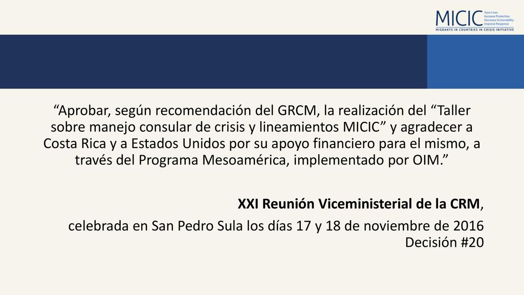 Aprobar, según recomendación del GRCM, la realización del Taller sobre manejo consular de crisis y lineamientos MICIC y agradecer a Costa Rica y a Estados Unidos por su apoyo financiero para el mismo, a través del Programa Mesoamérica, implementado por OIM. XXI Reunión Viceministerial de la CRM, celebrada en San Pedro Sula los días 17 y 18 de noviembre de 2016 Decisión #20