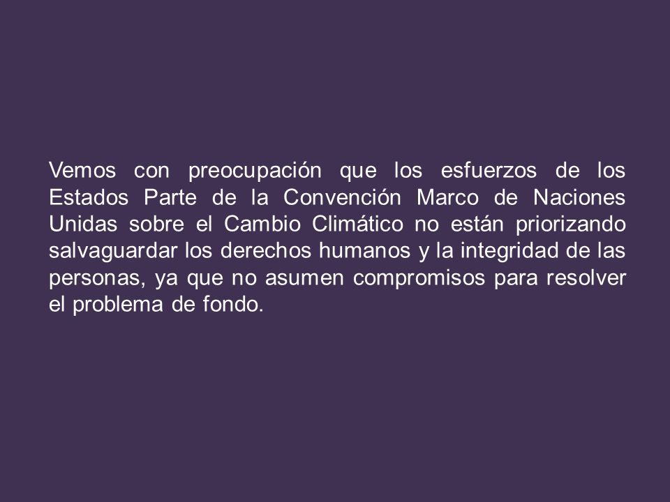 Vemos con preocupación que los esfuerzos de los Estados Parte de la Convención Marco de Naciones Unidas sobre el Cambio Climático no están priorizando salvaguardar los derechos humanos y la integridad de las personas, ya que no asumen compromisos para resolver el problema de fondo.