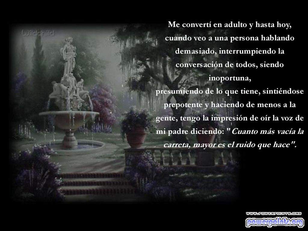 Me convertí en adulto y hasta hoy, cuando veo a una persona hablando demasiado, interrumpiendo la conversación de todos, siendo inoportuna, presumiendo de lo que tiene, sintiéndose prepotente y haciendo de menos a la gente, tengo la impresión de oír la voz de mi padre diciendo: Cuanto más vacía la carreta, mayor es el ruido que hace .