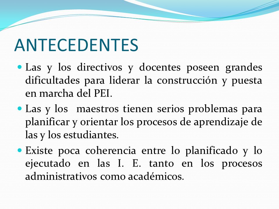 ANTECEDENTES Las y los directivos y docentes poseen grandes dificultades para liderar la construcción y puesta en marcha del PEI.
