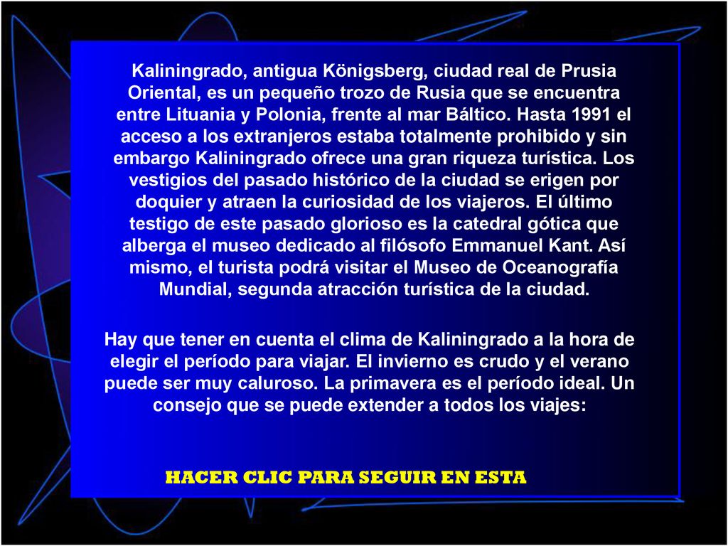 Kaliningrado, antigua Königsberg, ciudad real de Prusia Oriental, es un pequeño trozo de Rusia que se encuentra entre Lituania y Polonia, frente al mar Báltico. Hasta 1991 el acceso a los extranjeros estaba totalmente prohibido y sin embargo Kaliningrado ofrece una gran riqueza turística. Los vestigios del pasado histórico de la ciudad se erigen por doquier y atraen la curiosidad de los viajeros. El último testigo de este pasado glorioso es la catedral gótica que alberga el museo dedicado al filósofo Emmanuel Kant. Así mismo, el turista podrá visitar el Museo de Oceanografía Mundial, segunda atracción turística de la ciudad.