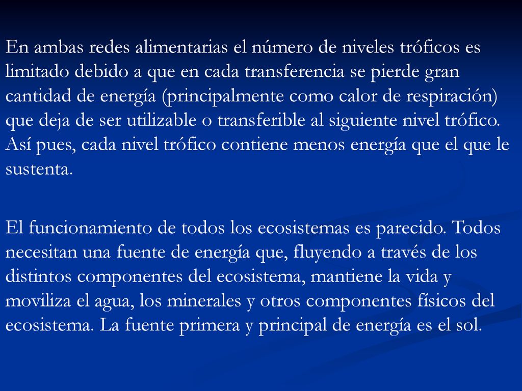 En ambas redes alimentarias el número de niveles tróficos es limitado debido a que en cada transferencia se pierde gran cantidad de energía (principalmente como calor de respiración) que deja de ser utilizable o transferible al siguiente nivel trófico. Así pues, cada nivel trófico contiene menos energía que el que le sustenta.