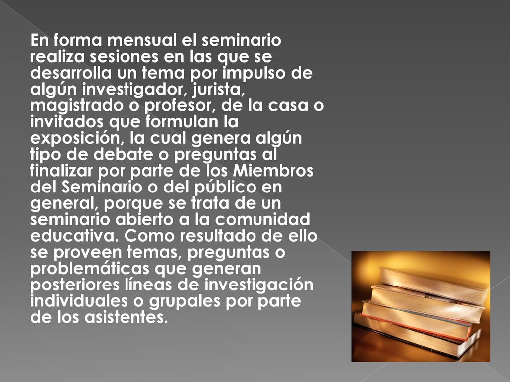 En forma mensual el seminario realiza sesiones en las que se desarrolla un tema por impulso de algún investigador, jurista, magistrado o profesor, de la casa o invitados que formulan la exposición, la cual genera algún tipo de debate o preguntas al finalizar por parte de los Miembros del Seminario o del público en general, porque se trata de un seminario abierto a la comunidad educativa.