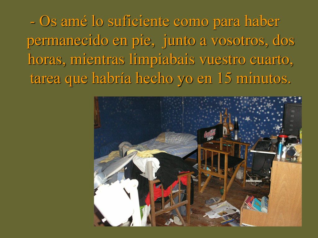 - Os amé lo suficiente como para haber permanecido en pie, junto a vosotros, dos horas, mientras limpiabais vuestro cuarto, tarea que habría hecho yo en 15 minutos.