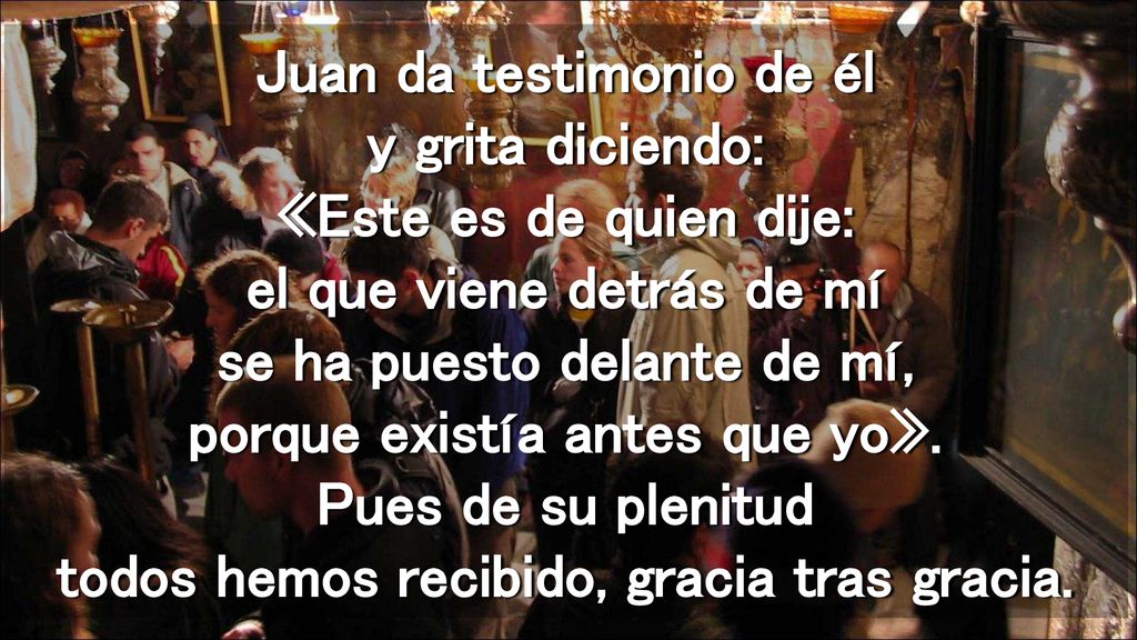 Juan da testimonio de él y grita diciendo: «Este es de quien dije: el que viene detrás de mí se ha puesto delante de mí, porque existía antes que yo».
